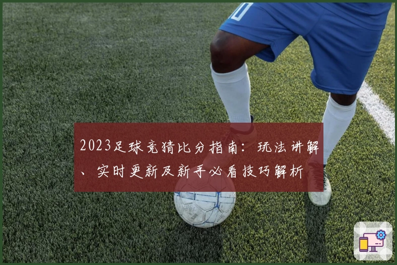 2023足球竞猜比分指南：玩法讲解、实时更新及新手必看技巧解析