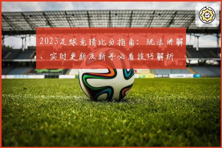 2023足球竞猜比分指南：玩法讲解、实时更新及新手必看技巧解析