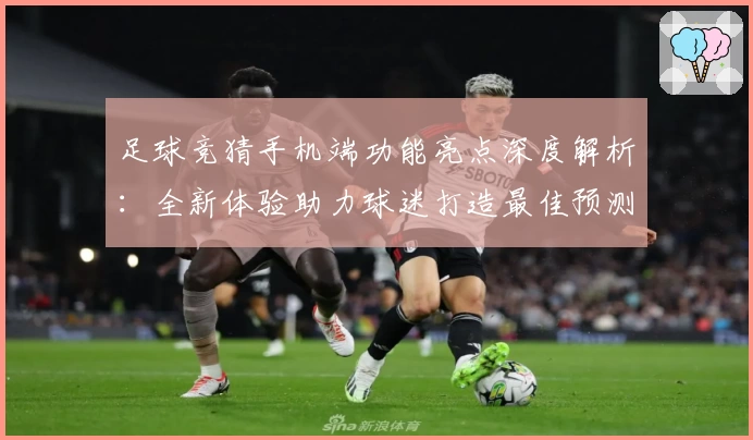 足球竞猜手机端功能亮点深度解析：全新体验助力球迷打造最佳预测方案