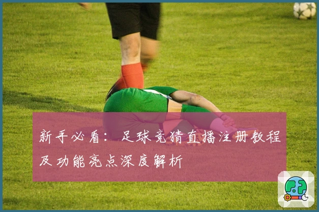 新手必看：足球竞猜直播注册教程及功能亮点深度解析